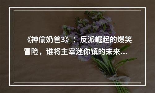 《神偷奶爸3》：反派崛起的爆笑冒险，谁将主宰迷你镇的未来？
