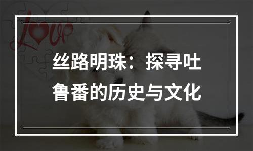 丝路明珠：探寻吐鲁番的历史与文化