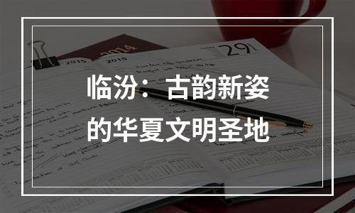 临汾：古韵新姿的华夏文明圣地