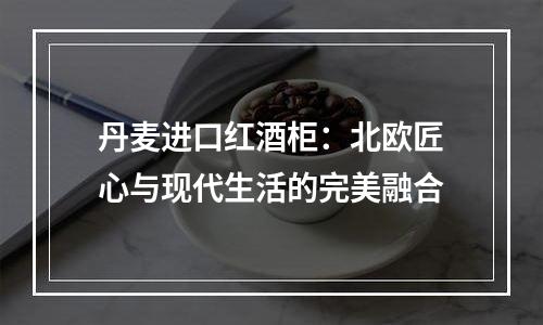 丹麦进口红酒柜：北欧匠心与现代生活的完美融合