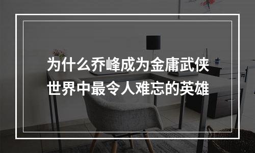 为什么乔峰成为金庸武侠世界中最令人难忘的英雄