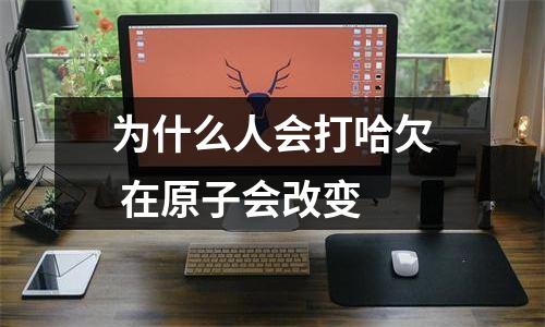 为什么人会打哈欠 在原子会改变