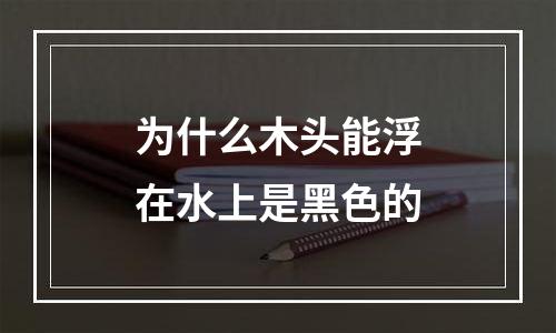 为什么木头能浮在水上是黑色的