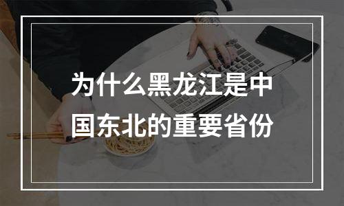 为什么黑龙江是中国东北的重要省份
