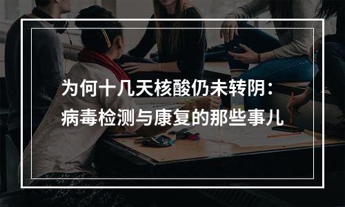 为何十几天核酸仍未转阴：病毒检测与康复的那些事儿