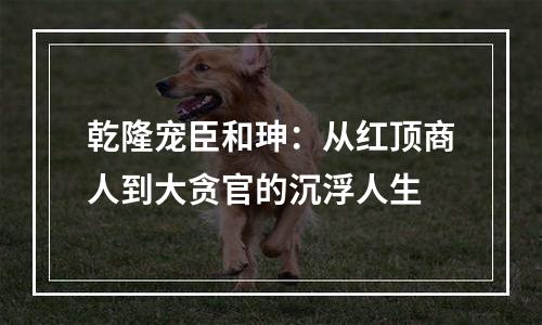 乾隆宠臣和珅：从红顶商人到大贪官的沉浮人生