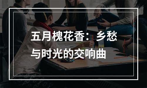 五月槐花香：乡愁与时光的交响曲