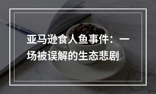 亚马逊食人鱼事件：一场被误解的生态悲剧