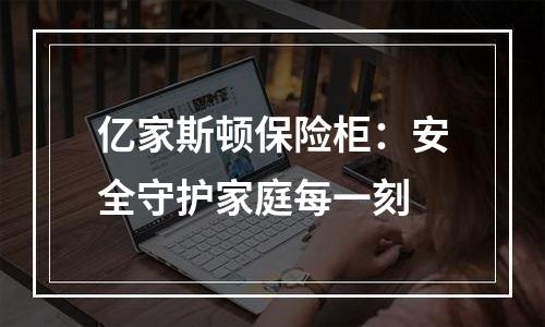 亿家斯顿保险柜：安全守护家庭每一刻