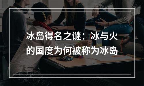 冰岛得名之谜：冰与火的国度为何被称为冰岛