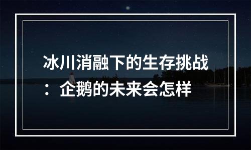 冰川消融下的生存挑战：企鹅的未来会怎样