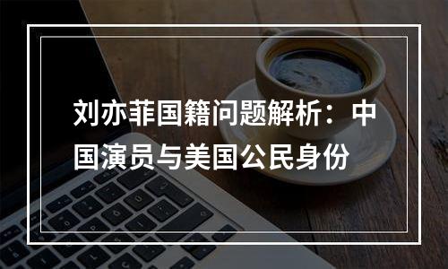 刘亦菲国籍问题解析：中国演员与美国公民身份