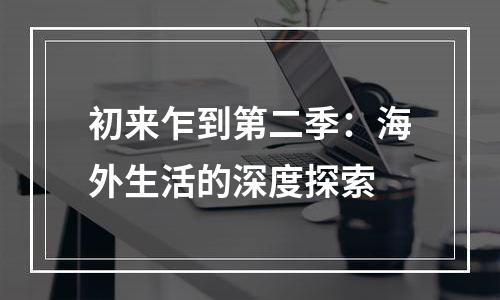 初来乍到第二季：海外生活的深度探索