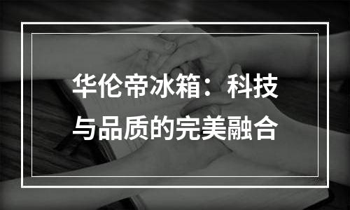 华伦帝冰箱：科技与品质的完美融合