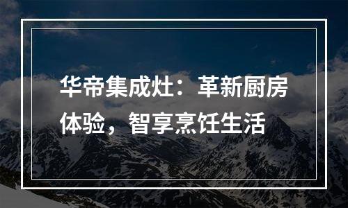 华帝集成灶：革新厨房体验，智享烹饪生活