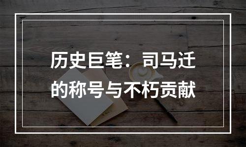 历史巨笔：司马迁的称号与不朽贡献