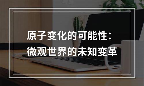 原子变化的可能性：微观世界的未知变革