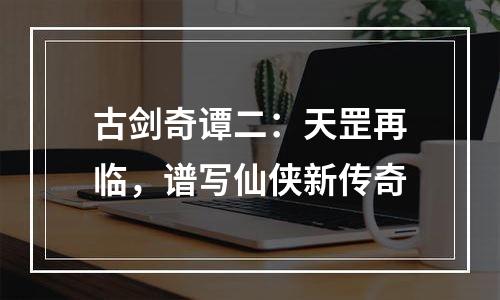 古剑奇谭二：天罡再临，谱写仙侠新传奇