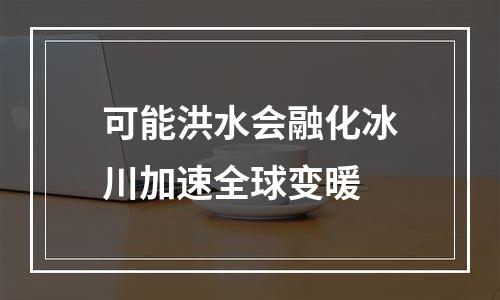 可能洪水会融化冰川加速全球变暖