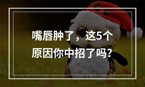 嘴唇肿了，这5个原因你中招了吗？