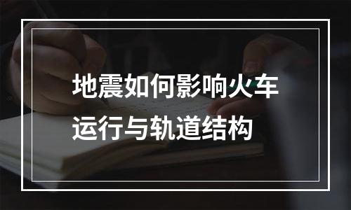 地震如何影响火车运行与轨道结构