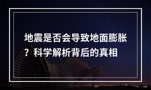 地震是否会导致地面膨胀？科学解析背后的真相