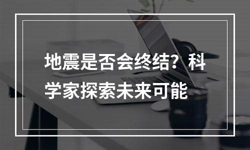 地震是否会终结？科学家探索未来可能