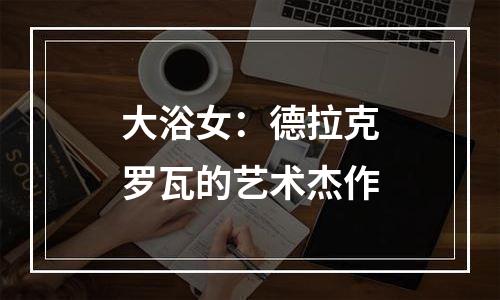 大浴女：德拉克罗瓦的艺术杰作