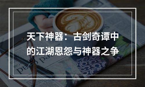 天下神器：古剑奇谭中的江湖恩怨与神器之争