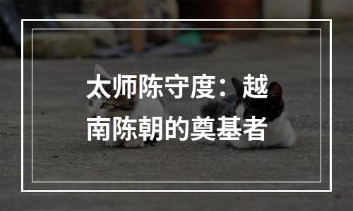 太师陈守度：越南陈朝的奠基者