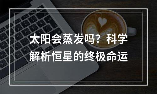 太阳会蒸发吗？科学解析恒星的终极命运