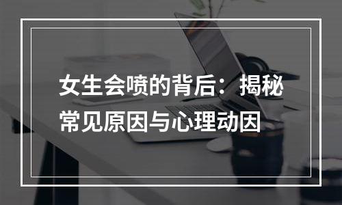 女生会喷的背后：揭秘常见原因与心理动因