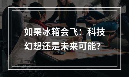 如果冰箱会飞：科技幻想还是未来可能？