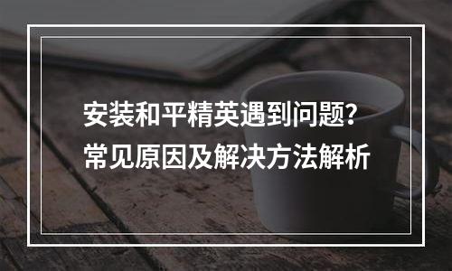 安装和平精英遇到问题？常见原因及解决方法解析