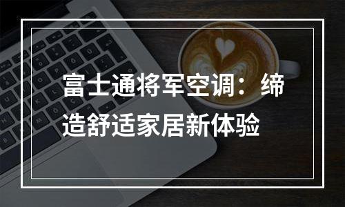 富士通将军空调：缔造舒适家居新体验