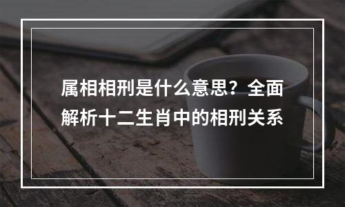 属相相刑是什么意思？全面解析十二生肖中的相刑关系