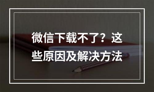 微信下载不了？这些原因及解决方法