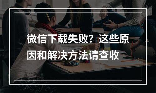 微信下载失败？这些原因和解决方法请查收