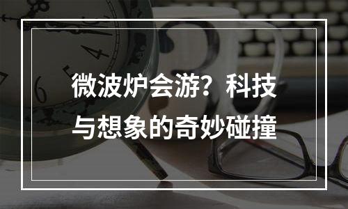 微波炉会游？科技与想象的奇妙碰撞