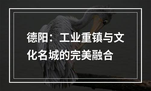 德阳：工业重镇与文化名城的完美融合