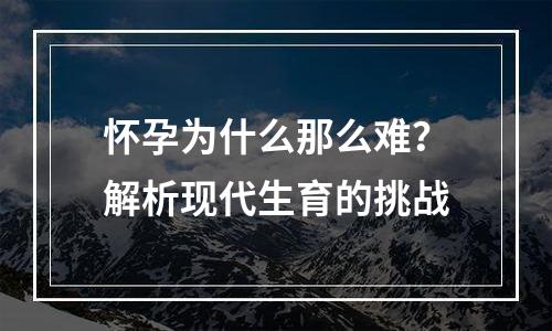 怀孕为什么那么难？解析现代生育的挑战