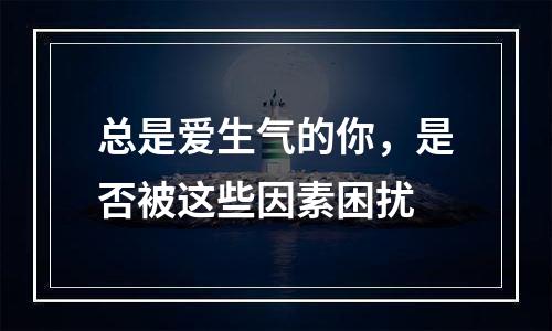 总是爱生气的你，是否被这些因素困扰