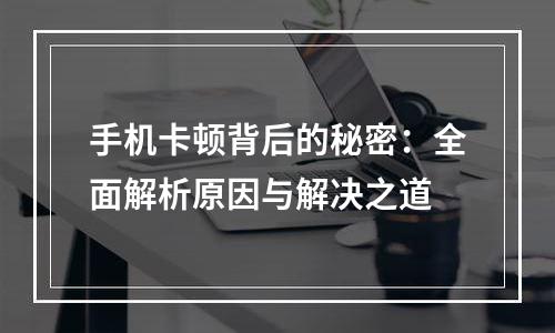 手机卡顿背后的秘密：全面解析原因与解决之道