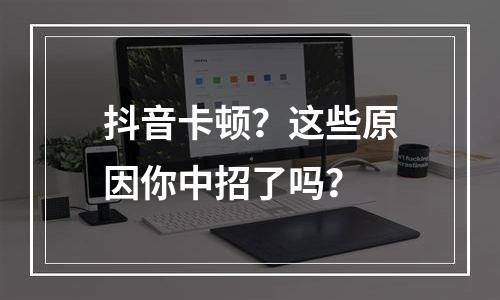 抖音卡顿？这些原因你中招了吗？