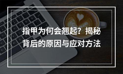 指甲为何会翘起？揭秘背后的原因与应对方法