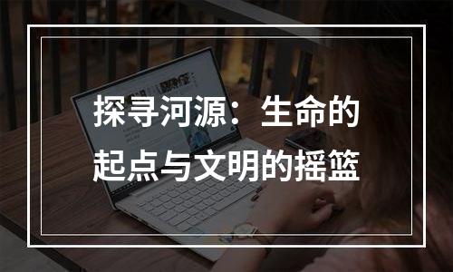 探寻河源：生命的起点与文明的摇篮