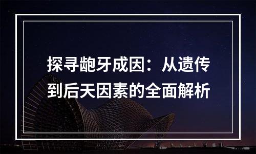 探寻龅牙成因：从遗传到后天因素的全面解析