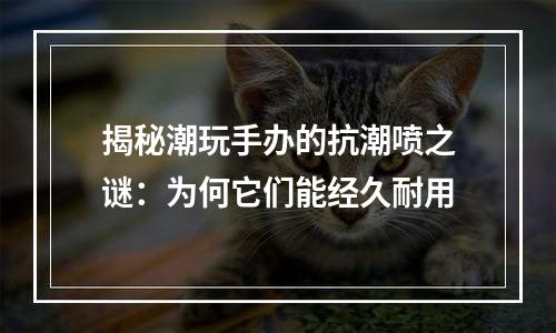 揭秘潮玩手办的抗潮喷之谜：为何它们能经久耐用