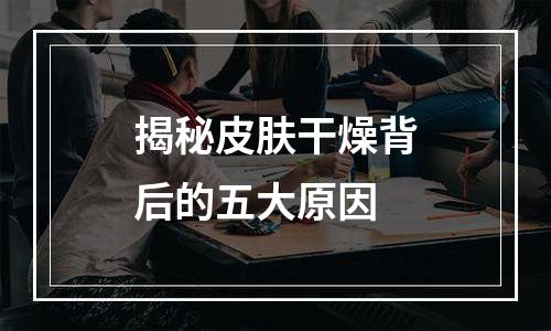 揭秘皮肤干燥背后的五大原因