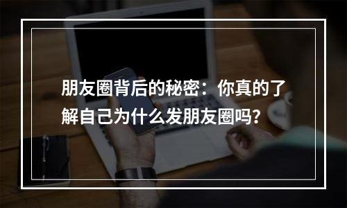 朋友圈背后的秘密：你真的了解自己为什么发朋友圈吗？